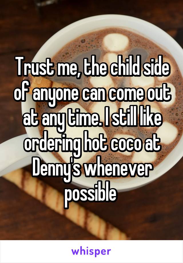 Trust me, the child side of anyone can come out at any time. I still like ordering hot coco at Denny's whenever possible 