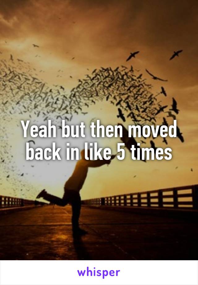 Yeah but then moved back in like 5 times
