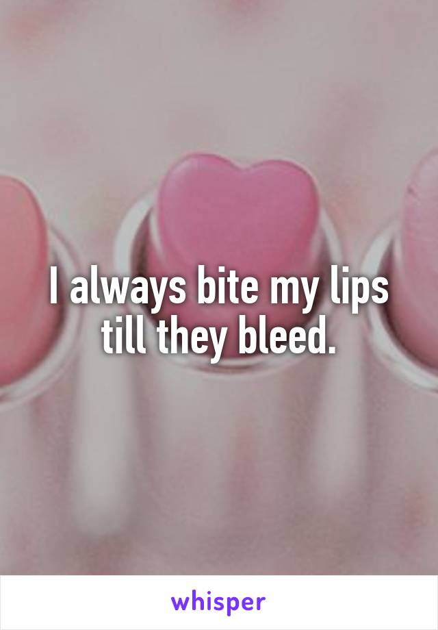 I always bite my lips till they bleed.