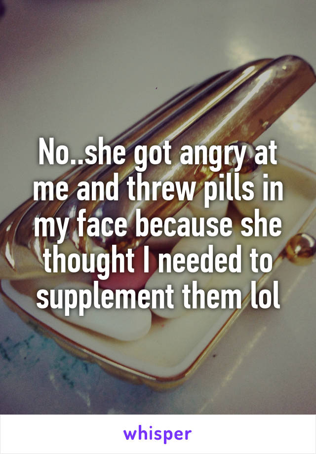 No..she got angry at me and threw pills in my face because she thought I needed to supplement them lol