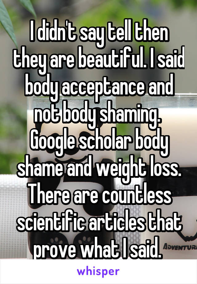 I didn't say tell then they are beautiful. I said body acceptance and not body shaming. 
Google scholar body shame and weight loss. There are countless scientific articles that prove what I said. 