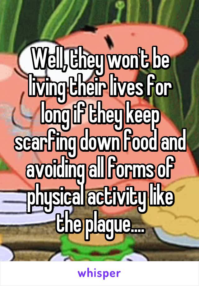 Well, they won't be living their lives for long if they keep scarfing down food and avoiding all forms of physical activity like the plague....