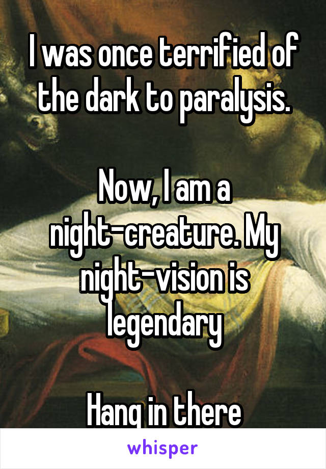 I was once terrified of the dark to paralysis.

Now, I am a night-creature. My night-vision is legendary

Hang in there