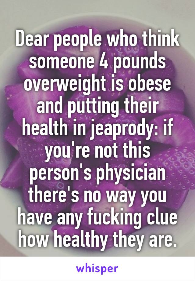 Dear people who think someone 4 pounds overweight is obese and putting their health in jeaprody: if you're not this person's physician there's no way you have any fucking clue how healthy they are.