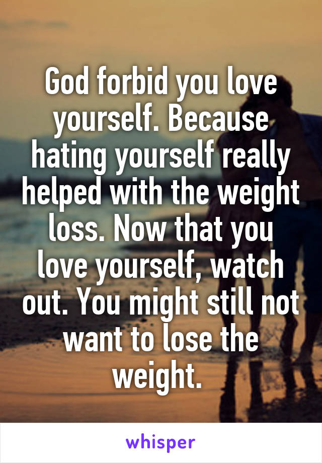 God forbid you love yourself. Because hating yourself really helped with the weight loss. Now that you love yourself, watch out. You might still not want to lose the weight. 