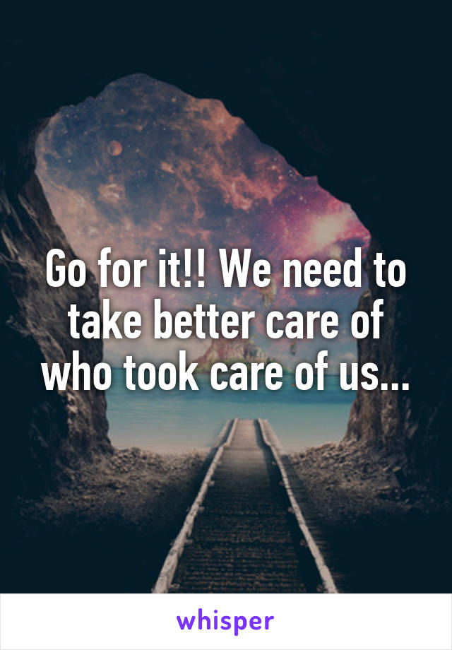 Go for it!! We need to take better care of who took care of us...