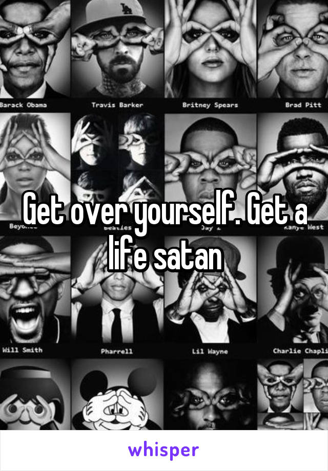 Get over yourself. Get a life satan