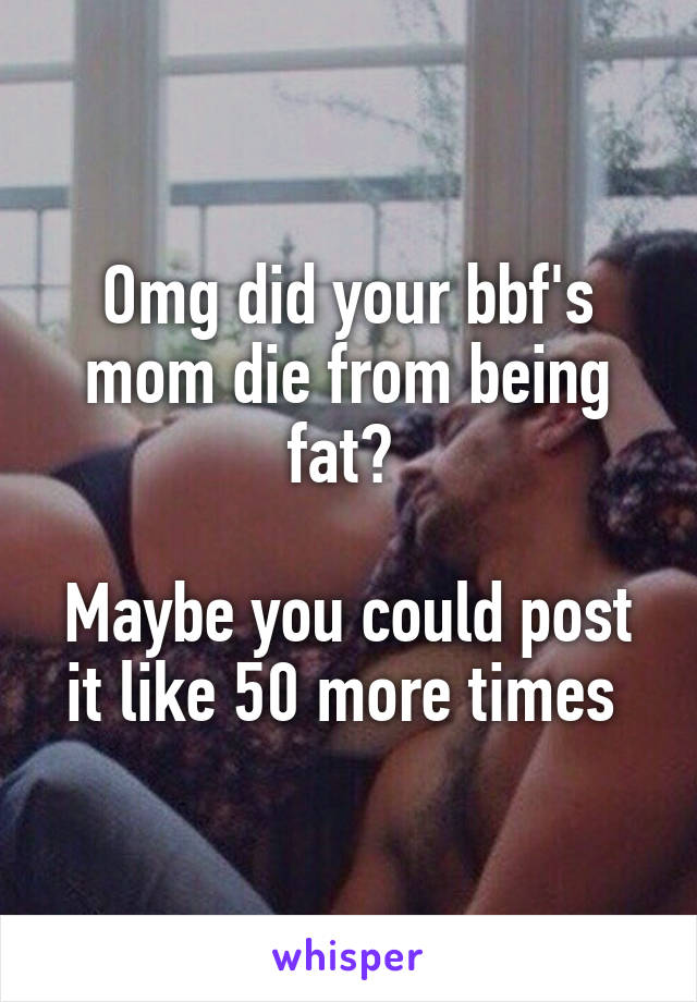 Omg did your bbf's mom die from being fat? 

Maybe you could post it like 50 more times 