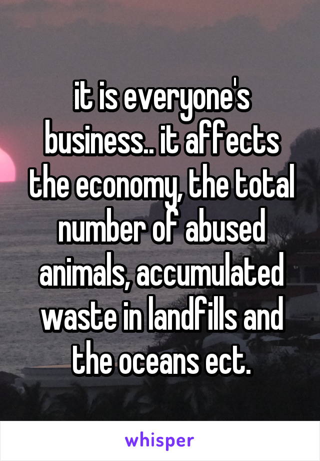 it is everyone's business.. it affects the economy, the total number of abused animals, accumulated waste in landfills and the oceans ect.