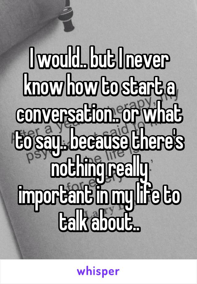 I would.. but I never know how to start a conversation.. or what to say.. because there's nothing really important in my life to talk about..