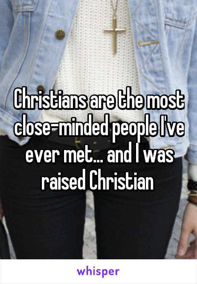 Christians are the most close-minded people I've ever met... and I was raised Christian 