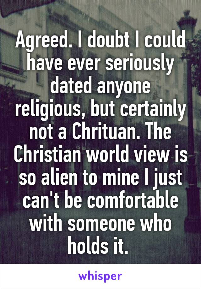 Agreed. I doubt I could have ever seriously dated anyone religious, but certainly not a Chrituan. The Christian world view is so alien to mine I just can't be comfortable with someone who holds it. 
