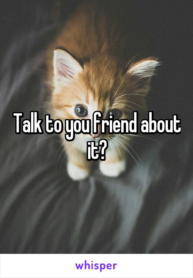 Talk to you friend about it?