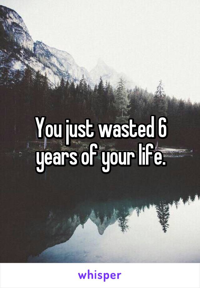 You just wasted 6 years of your life.