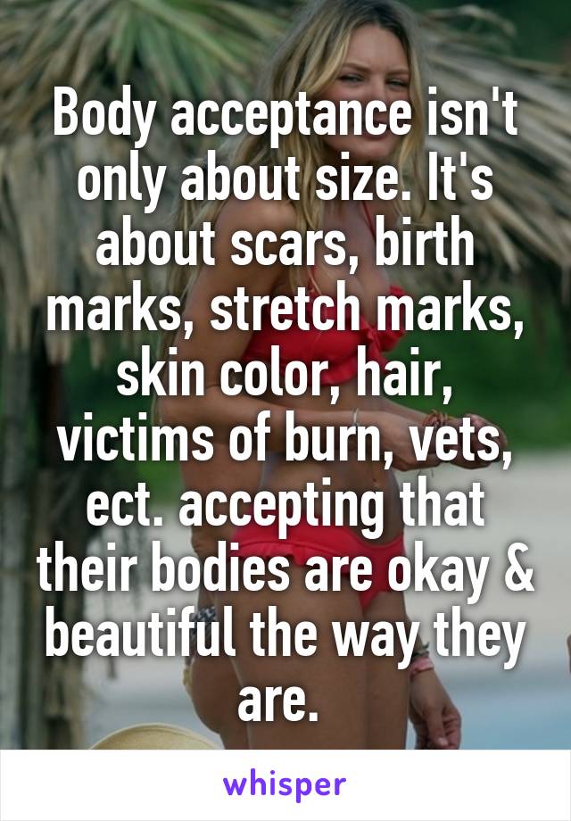 Body acceptance isn't only about size. It's about scars, birth marks, stretch marks, skin color, hair, victims of burn, vets, ect. accepting that their bodies are okay & beautiful the way they are. 