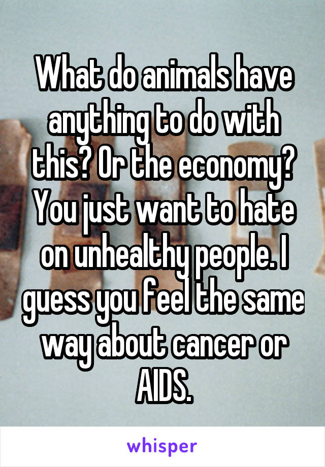 What do animals have anything to do with this? Or the economy? You just want to hate on unhealthy people. I guess you feel the same way about cancer or AIDS.