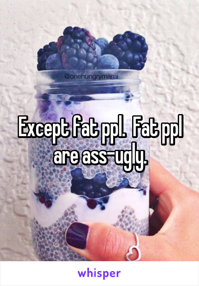 Except fat ppl.  Fat ppl are ass-ugly.