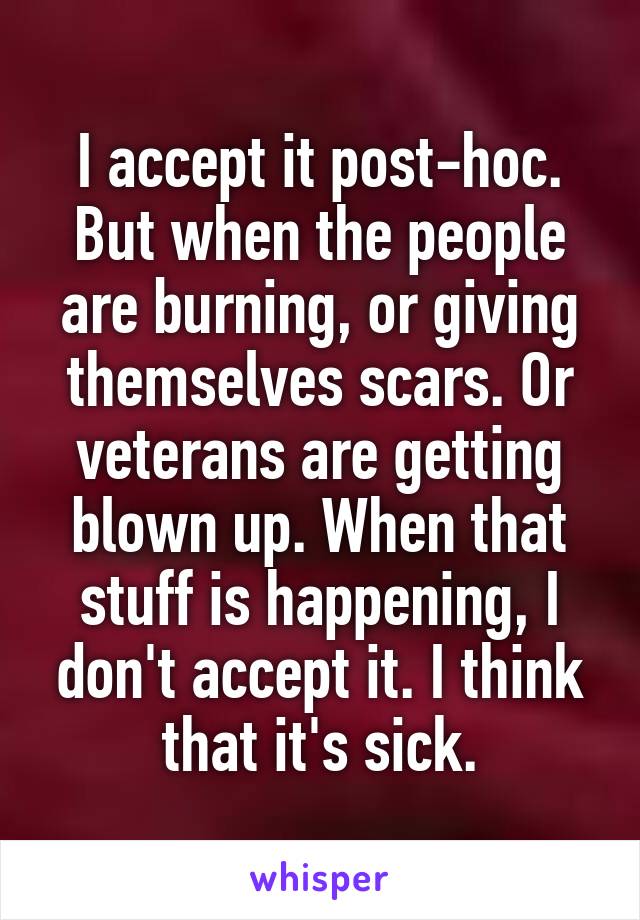 I accept it post-hoc. But when the people are burning, or giving themselves scars. Or veterans are getting blown up. When that stuff is happening, I don't accept it. I think that it's sick.
