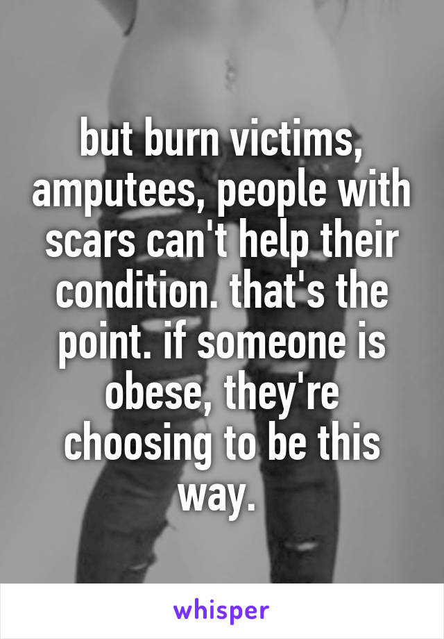 but burn victims, amputees, people with scars can't help their condition. that's the point. if someone is obese, they're choosing to be this way. 