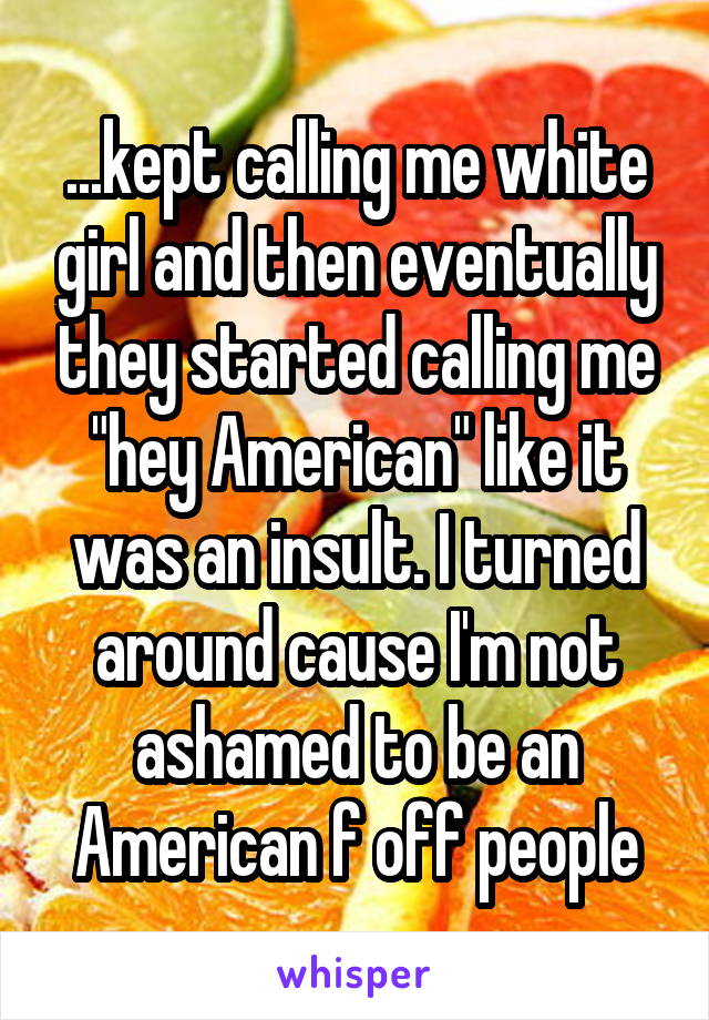 ...kept calling me white girl and then eventually they started calling me "hey American" like it was an insult. I turned around cause I'm not ashamed to be an American f off people