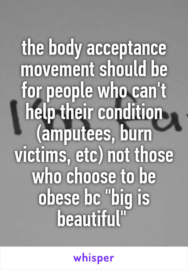 the body acceptance movement should be for people who can't help their condition (amputees, burn victims, etc) not those who choose to be obese bc "big is beautiful" 