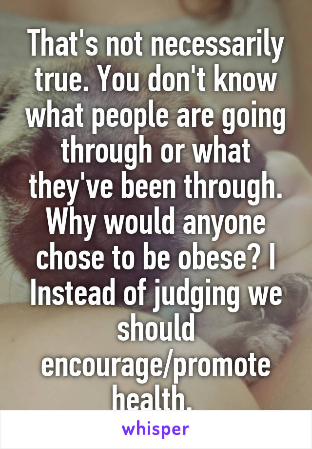 That's not necessarily true. You don't know what people are going through or what they've been through. Why would anyone chose to be obese? I Instead of judging we should encourage/promote health. 