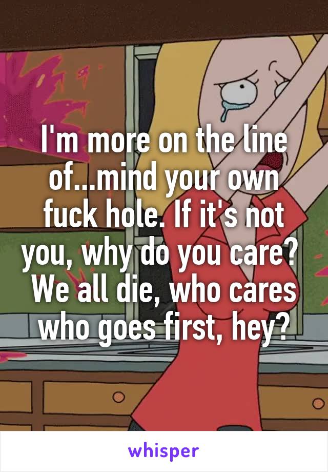 I'm more on the line of...mind your own fuck hole. If it's not you, why do you care? 
We all die, who cares who goes first, hey?