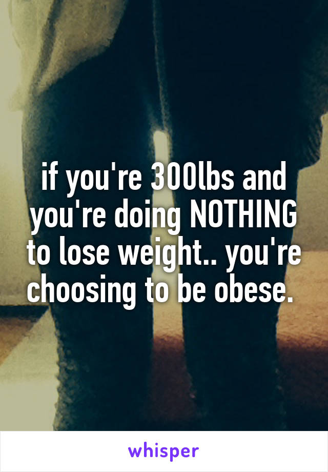 if you're 300lbs and you're doing NOTHING to lose weight.. you're choosing to be obese. 