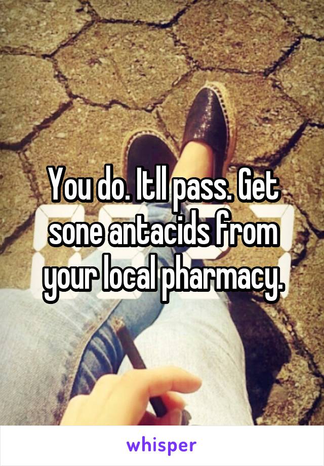 You do. Itll pass. Get sone antacids from your local pharmacy.