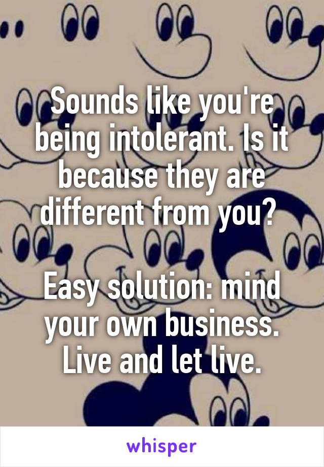 Sounds like you're being intolerant. Is it because they are different from you? 

Easy solution: mind your own business. Live and let live.