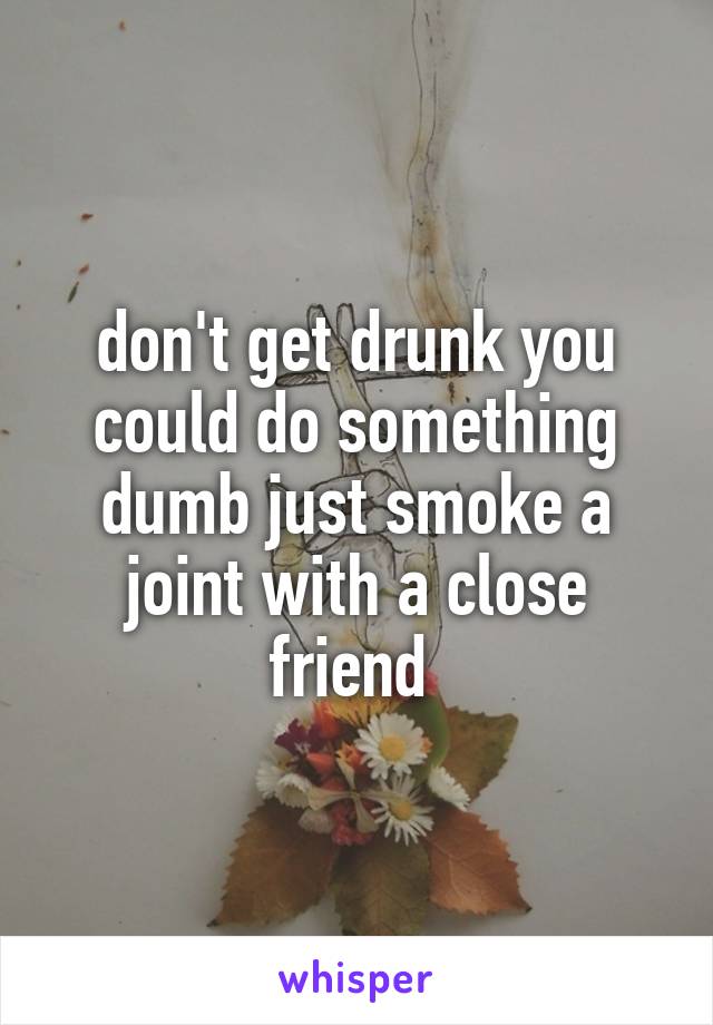 don't get drunk you could do something dumb just smoke a joint with a close friend 