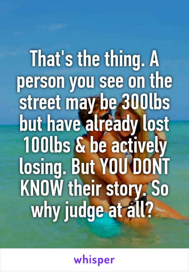 That's the thing. A person you see on the street may be 300lbs but have already lost 100lbs & be actively losing. But YOU DONT KNOW their story. So why judge at all? 