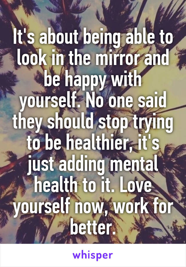 It's about being able to look in the mirror and be happy with yourself. No one said they should stop trying to be healthier, it's just adding mental health to it. Love yourself now, work for better.