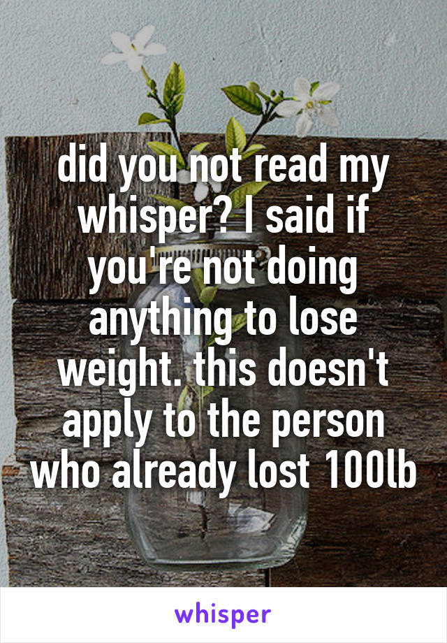 did you not read my whisper? I said if you're not doing anything to lose weight. this doesn't apply to the person who already lost 100lb