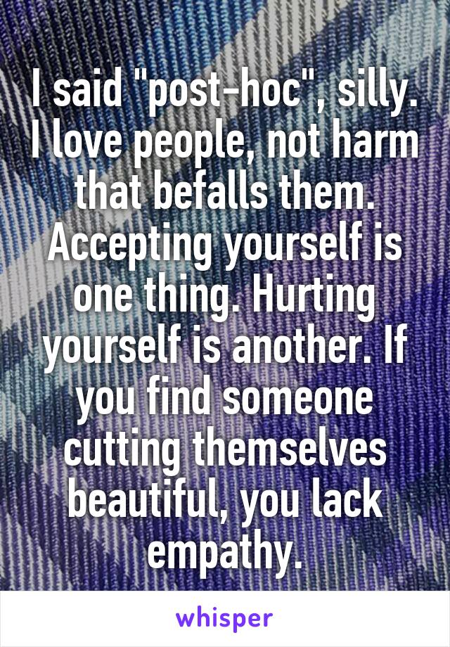 I said "post-hoc", silly. I love people, not harm that befalls them. Accepting yourself is one thing. Hurting yourself is another. If you find someone cutting themselves beautiful, you lack empathy.