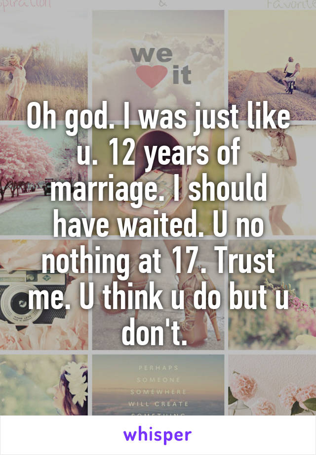 Oh god. I was just like u. 12 years of marriage. I should have waited. U no nothing at 17. Trust me. U think u do but u don't. 