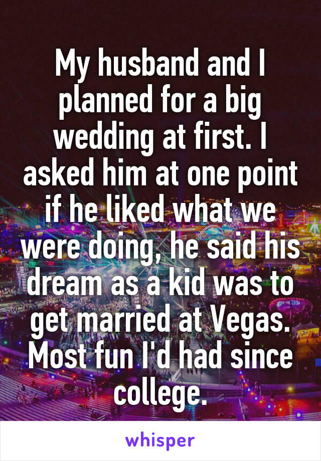 My husband and I planned for a big wedding at first. I asked him at one point if he liked what we were doing, he said his dream as a kid was to get married at Vegas. Most fun I'd had since college.