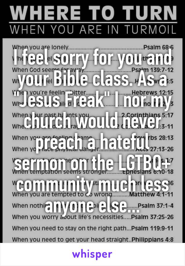 I feel sorry for you and your Bible class. As a "Jesus Freak" I nor my church would never preach a hateful sermon on the LGTBQ+ community much less anyone else...