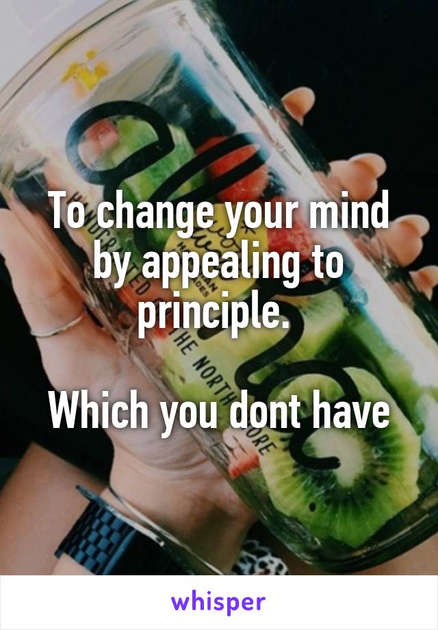To change your mind by appealing to principle. 

Which you dont have