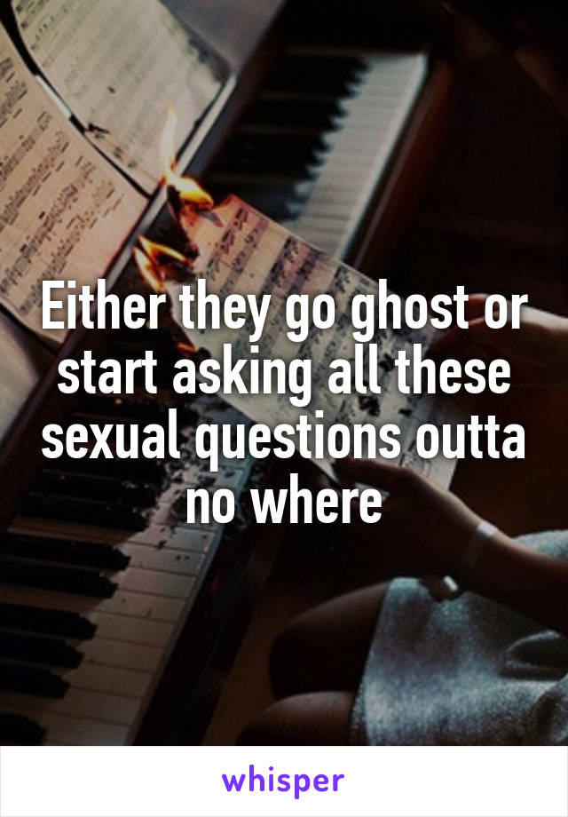 Either they go ghost or start asking all these sexual questions outta no where