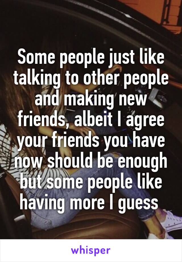 Some people just like talking to other people and making new friends, albeit I agree your friends you have now should be enough but some people like having more I guess 