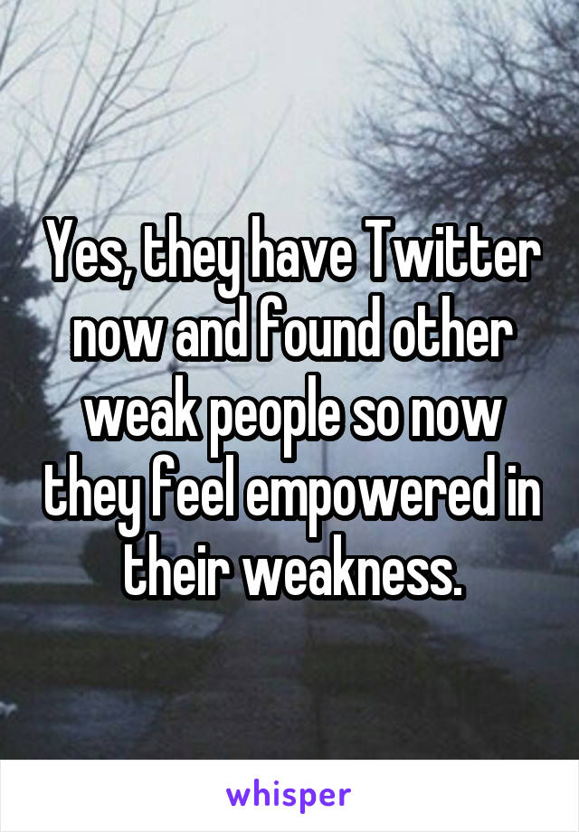 Yes, they have Twitter now and found other weak people so now they feel empowered in their weakness.