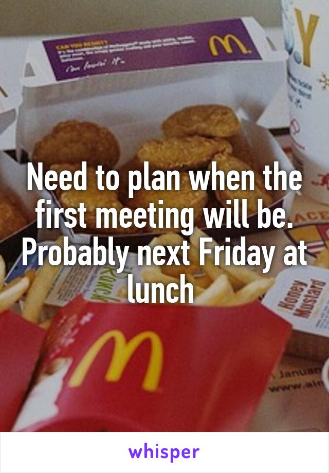 Need to plan when the first meeting will be. Probably next Friday at lunch 