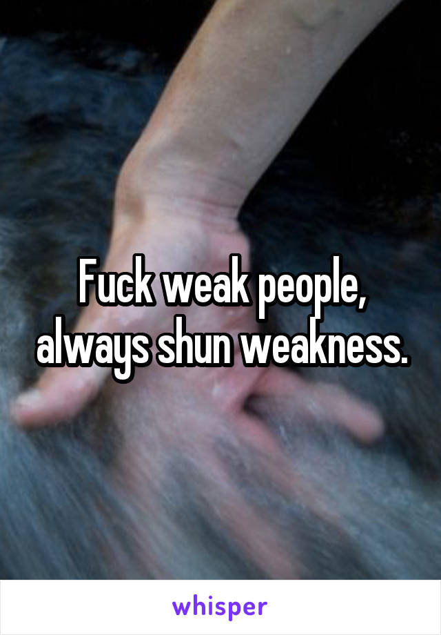 Fuck weak people, always shun weakness.