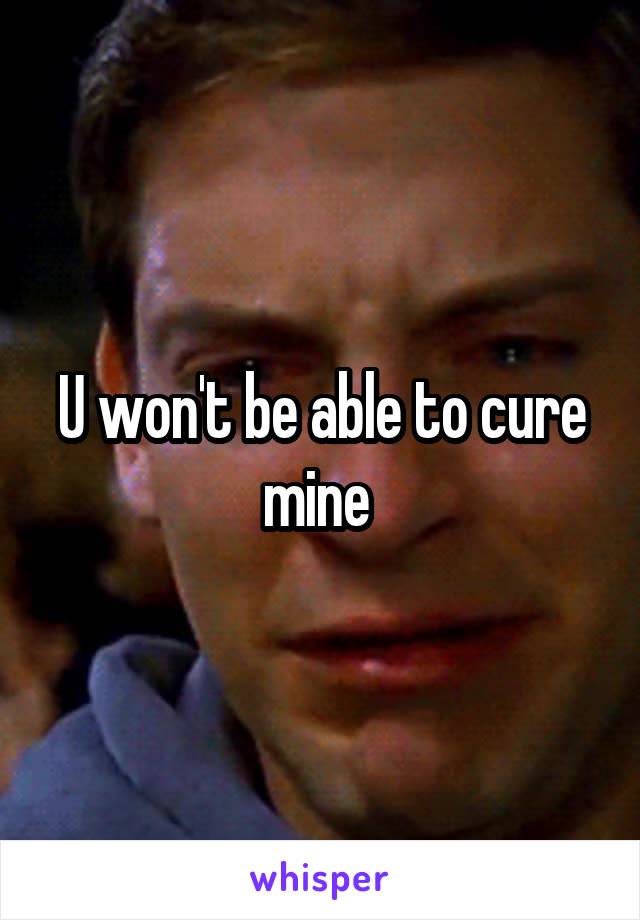 U won't be able to cure mine 