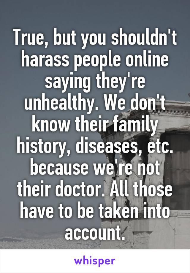 True, but you shouldn't harass people online saying they're unhealthy. We don't know their family history, diseases, etc. because we're not their doctor. All those have to be taken into account.