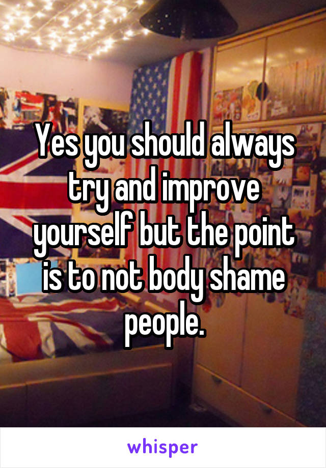 Yes you should always try and improve yourself but the point is to not body shame people.