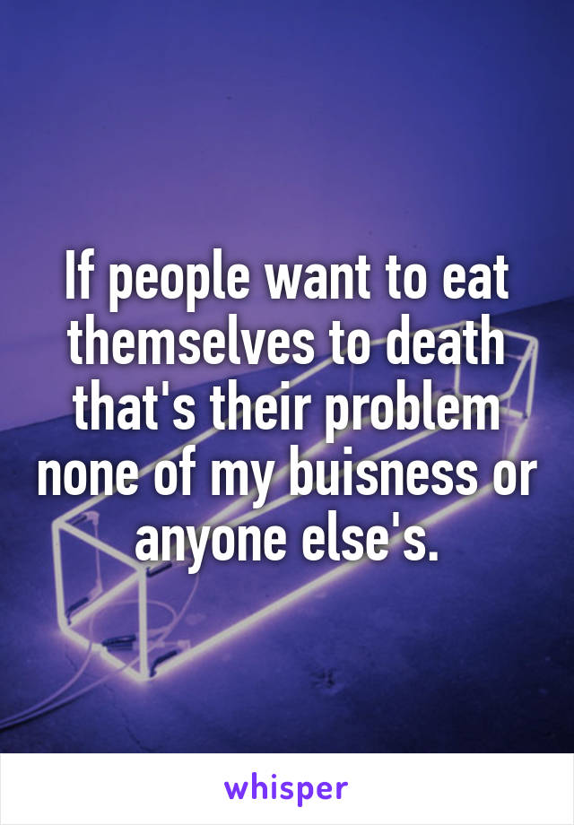 If people want to eat themselves to death that's their problem none of my buisness or anyone else's.