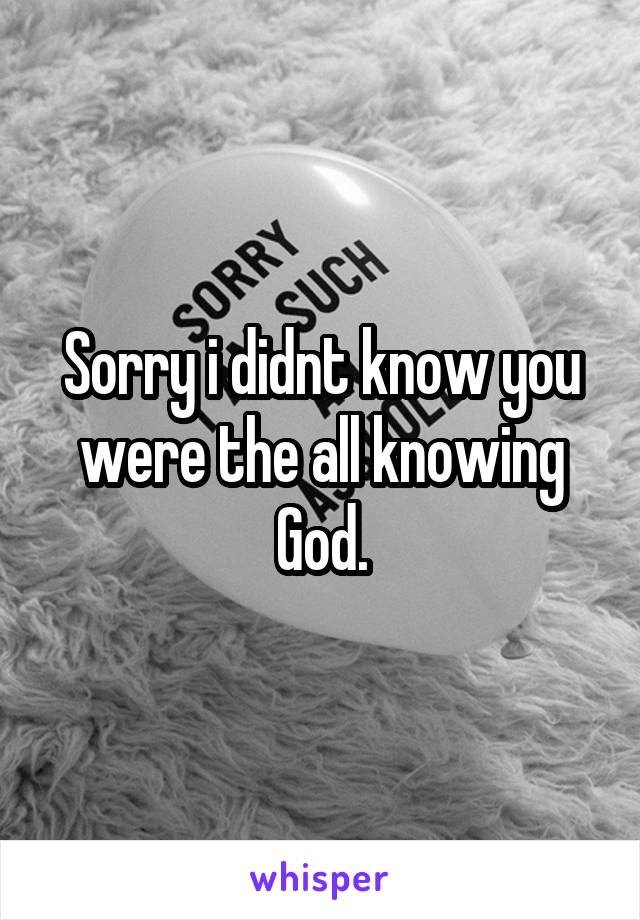 Sorry i didnt know you were the all knowing God.