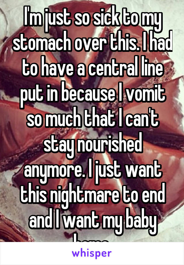 I'm just so sick to my stomach over this. I had to have a central line put in because I vomit so much that I can't stay nourished anymore. I just want this nightmare to end and I want my baby home.